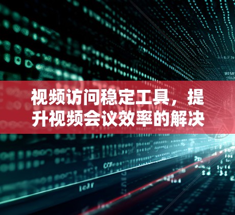 视频访问稳定工具，提升视频会议效率的解决方案