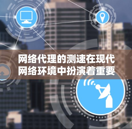 网络代理的测速在现代网络环境中扮演着重要角色，帮助用户评估网络性能，优化服务器和家庭网络。以下是对网络代理测速的详细总结