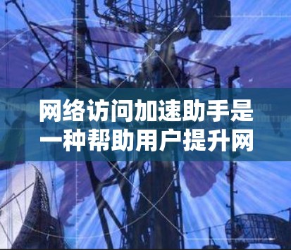 网络访问加速助手是一种帮助用户提升网络访问速度的工具，适用于在网络不稳定或速度变慢时使用。以下是详细的了解