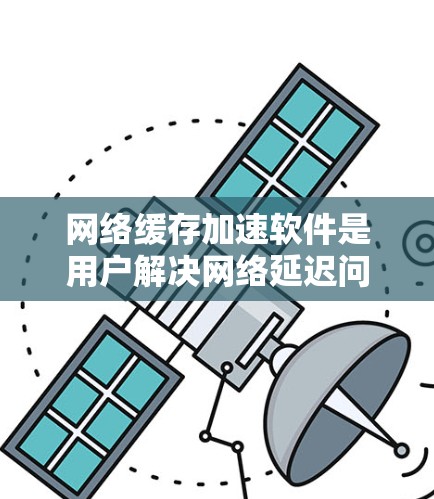 网络缓存加速软件是用户解决网络延迟问题的重要工具，帮助他们更快地访问网站。以下是对缓存加速软件的详细介绍，涵盖功能、配置、预算和使用技巧