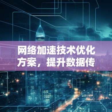 网络加速技术优化方案，提升数据传输效率与用户体验