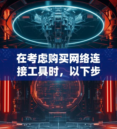 在考虑购买网络连接工具时，以下步骤将帮助你做出明智的选择