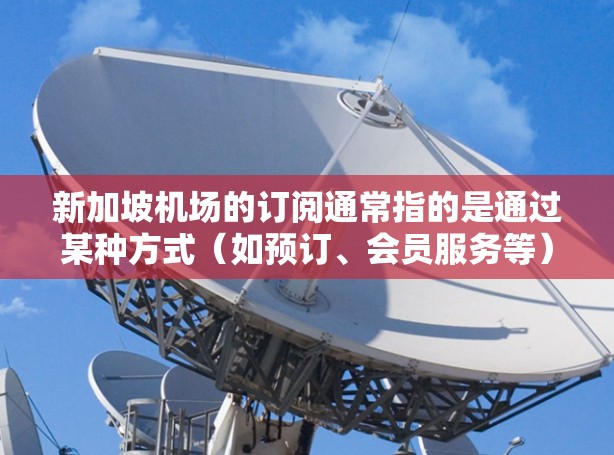 新加坡机场的订阅通常指的是通过某种方式(如预订、会员服务等)为特定的航班或服务预订机票、酒店或交通服务。以下是一些关于新加坡机场订阅的常见问题和解答 新加坡机场的订阅通常指的是通过某种方式(如预订、会员服务等)为特定的航班或服务预订机票、酒店或交通服务。以下是一些关于新加坡机场订阅的常见问题和解答
