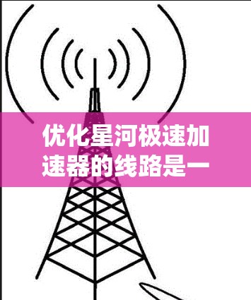 优化星河极速加速器的线路是一个系统性工程，涉及多个关键部分的调整和优化。以下是一步步的优化策略