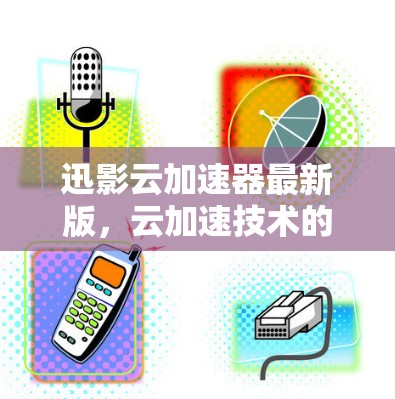 迅影云加速器最新版，云加速技术的全面解析