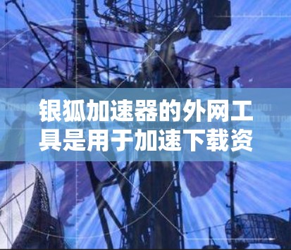 银狐加速器的外网工具是用于加速下载资源和搜索网站的工具。以下是一些可靠的来源，供您参考