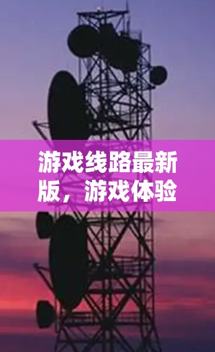 游戏线路最新版，游戏体验全解析