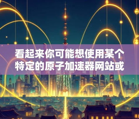 看起来你可能想使用某个特定的原子加速器网站或功能来登录。不过，我无法直接访问外部网站或功能。不过，我可以帮你提供一些通用的登录步骤，帮助你完成任务
