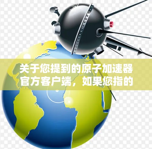关于您提到的原子加速器官方客户端，如果您指的是寻找一个专门针对原子能加速器的官方应用，可以提供以下建议