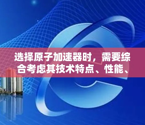选择原子加速器时，需要综合考虑其技术特点、性能、适用场景以及设备的稳定性、维护性、安全性等。以下是对几种常见原子加速器的推荐和比较